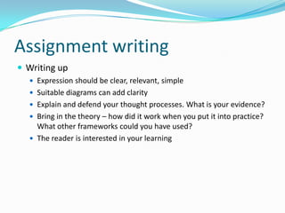 Assignment writingWriting upExpression should be clear, relevant, simpleSuitable diagrams can add clarityExplain and defend your thought processes. What is your evidence?Bring in the theory – how did it work when you put it into practice? What other frameworks could you have used?The reader is interested in your learning