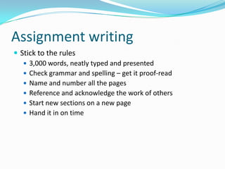 Assignment writingStick to the rules3,000 words, neatly typed and presentedCheck grammar and spelling – get it proof-readName and number all the pagesReference and acknowledge the work of othersStart new sections on a new pageHand it in on time