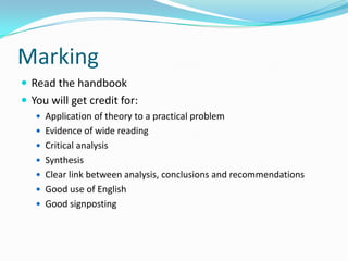 MarkingRead the handbookYou will get credit for:Application of theory to a practical problemEvidence of wide readingCritical analysisSynthesisClear link between analysis, conclusions and recommendationsGood use of EnglishGood signposting