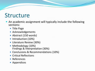 StructureAn academic assignment will typically include the following sections:Title PageAcknowledgementsAbstract (150 words)Introduction (10%)Literature Review (30%)Methodology (10%)Findings & Interpretation (30%)Conclusions & Recommendations (10%)Critical ReflectionsReferencesAppendices