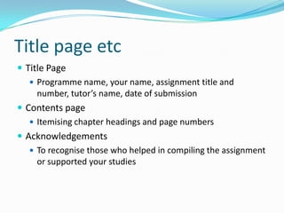 Title page etcTitle PageProgramme name, your name, assignment title and number, tutor’s name, date of submissionContents pageItemising chapter headings and page numbersAcknowledgementsTo recognise those who helped in compiling the assignment or supported your studies