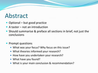AbstractOptional – but good practiceA taster – not an introductionShould summarise & preface all sections in brief, not just the conclusionsPrompt questionsWhat was your focus? Why focus on this issue?What theories informed your research?How have you undertaken your research?What have you found?What is your main conclusion & recommendation?