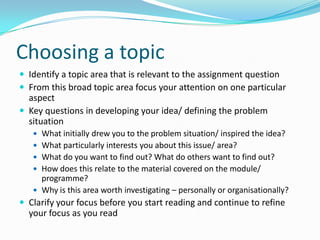 Choosing a topicIdentify a topic area that is relevant to the assignment questionFrom this broad topic area focus your attention on one particular aspectKey questions in developing your idea/ defining the problem situationWhat initially drew you to the problem situation/ inspired the idea?What particularly interests you about this issue/ area?What do you want to find out? What do others want to find out?How does this relate to the material covered on the module/ programme?Why is this area worth investigating – personally or organisationally?Clarify your focus before you start reading and continue to refine your focus as you read