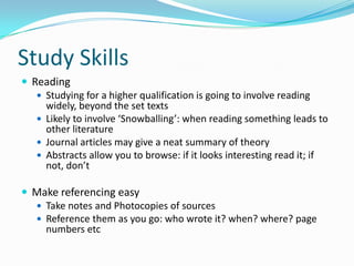 Study SkillsReadingStudying for a higher qualification is going to involve reading widely, beyond the set textsLikely to involve ‘Snowballing’: when reading something leads to other literatureJournal articles may give a neat summary of theoryAbstracts allow you to browse: if it looks interesting read it; if not, don’tMake referencing easyTake notes and Photocopies of sourcesReference them as you go: who wrote it? when? where? page numbers etc