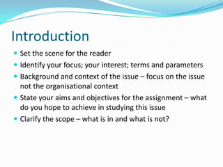 IntroductionSet the scene for the readerIdentify your focus; your interest; terms and parametersBackground and context of the issue – focus on the issue not the organisational contextState your aims and objectives for the assignment – what do you hope to achieve in studying this issueClarify the scope – what is in and what is not?