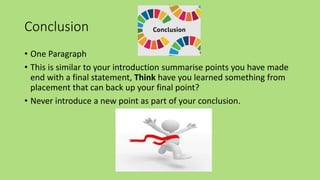 Conclusion
• One Paragraph
• This is similar to your introduction summarise points you have made
end with a final statement, Think have you learned something from
placement that can back up your final point?
• Never introduce a new point as part of your conclusion.
 