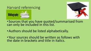 Harvard referencing
•Bibliography
•Sources that you have quoted/summarised from
can only be included in this list.
•Authors should be listed alphabetically.
•Your sources should be written as follows with
the date in brackets and title in italics.
 