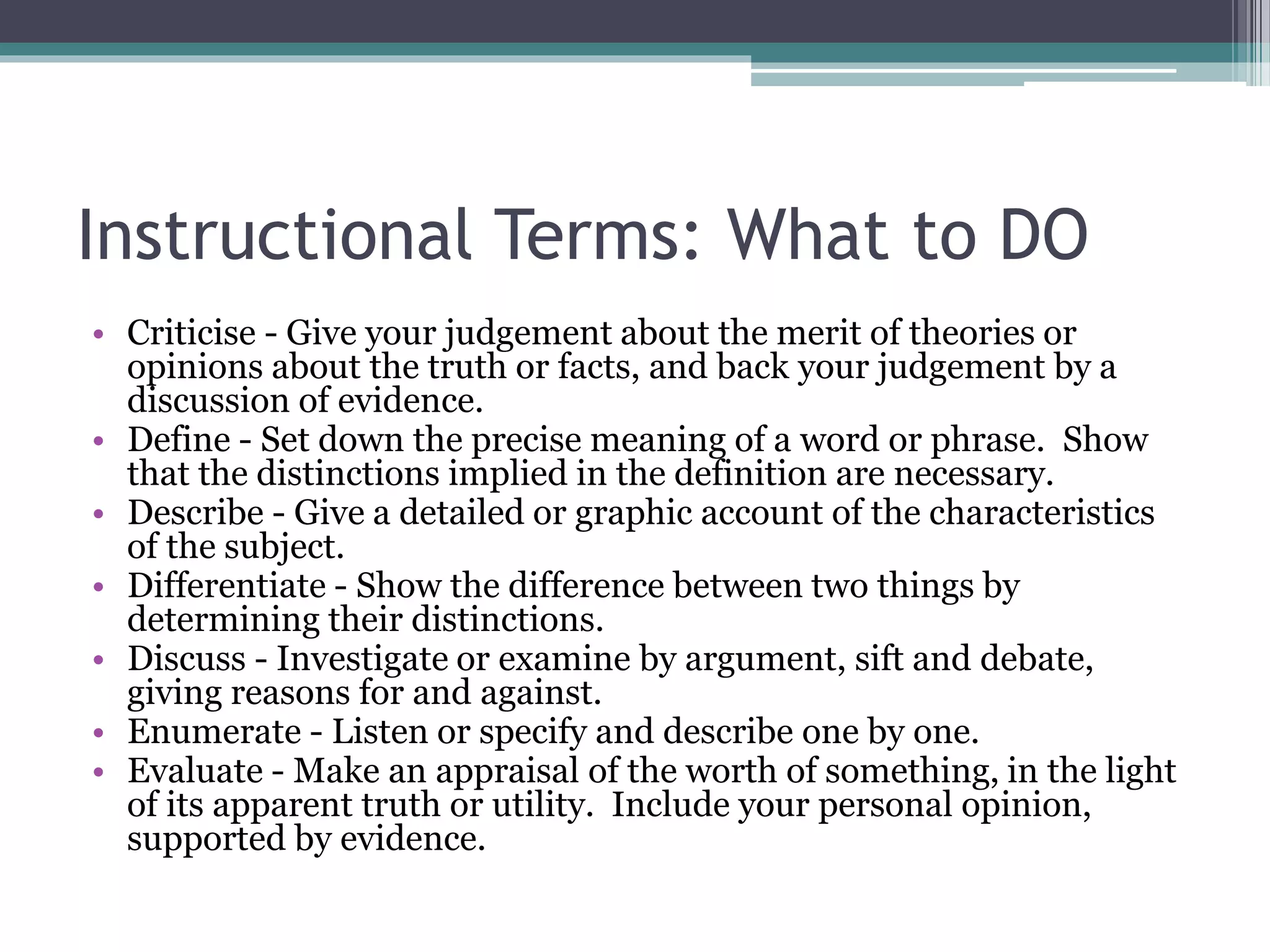Instructional Terms: What to DO
• Criticise - Give your judgement about the merit of theories or
opinions about the truth or facts, and back your judgement by a
discussion of evidence.
• Define - Set down the precise meaning of a word or phrase. Show
that the distinctions implied in the definition are necessary.
• Describe - Give a detailed or graphic account of the characteristics
of the subject.
• Differentiate - Show the difference between two things by
determining their distinctions.
• Discuss - Investigate or examine by argument, sift and debate,
giving reasons for and against.
• Enumerate - Listen or specify and describe one by one.
• Evaluate - Make an appraisal of the worth of something, in the light
of its apparent truth or utility. Include your personal opinion,
supported by evidence.
 