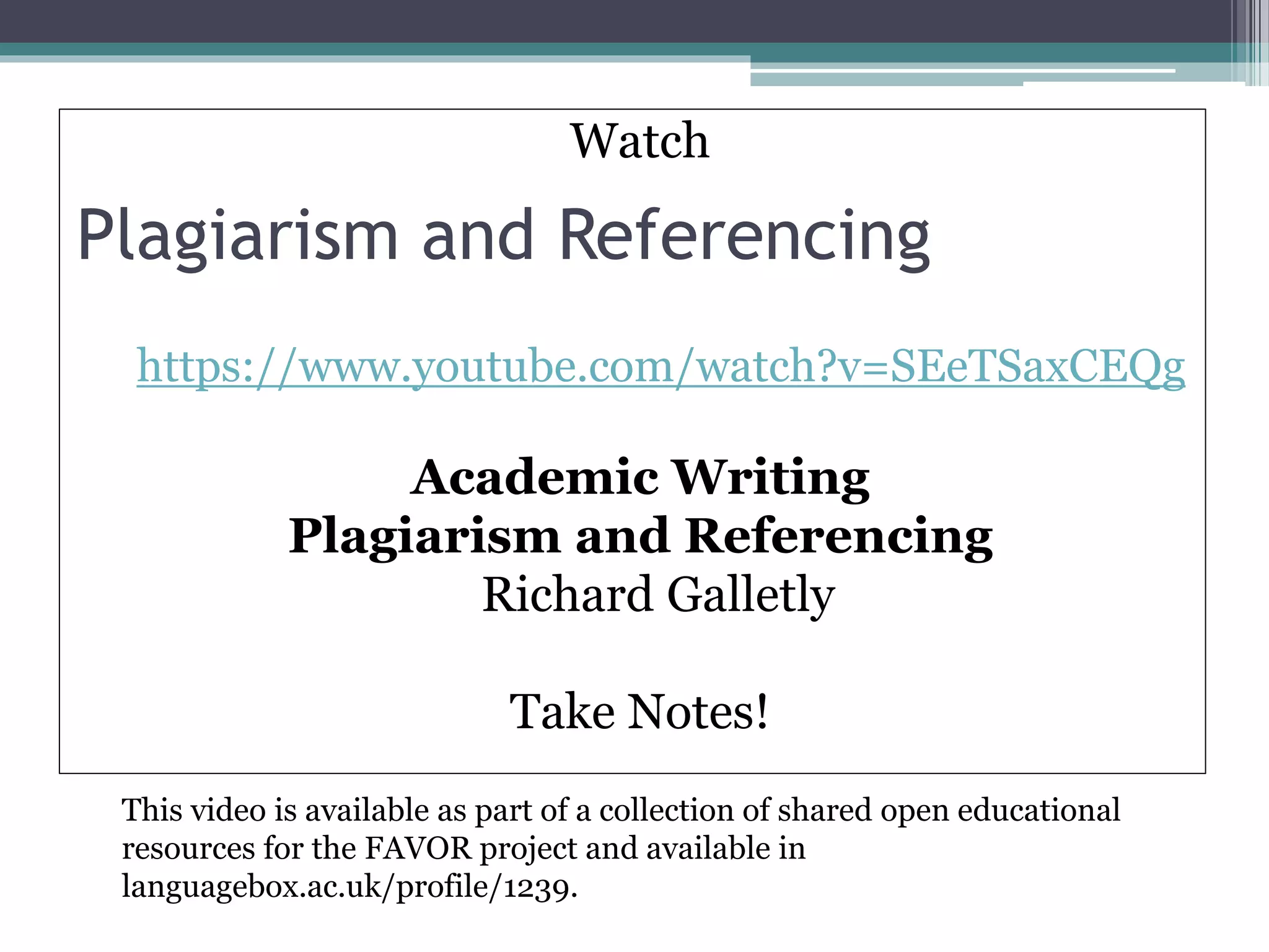 Plagiarism and Referencing
Watch
https://www.youtube.com/watch?v=SEeTSaxCEQg
Academic Writing
Plagiarism and Referencing
Richard Galletly
Take Notes!
This video is available as part of a collection of shared open educational
resources for the FAVOR project and available in
languagebox.ac.uk/profile/1239.
 