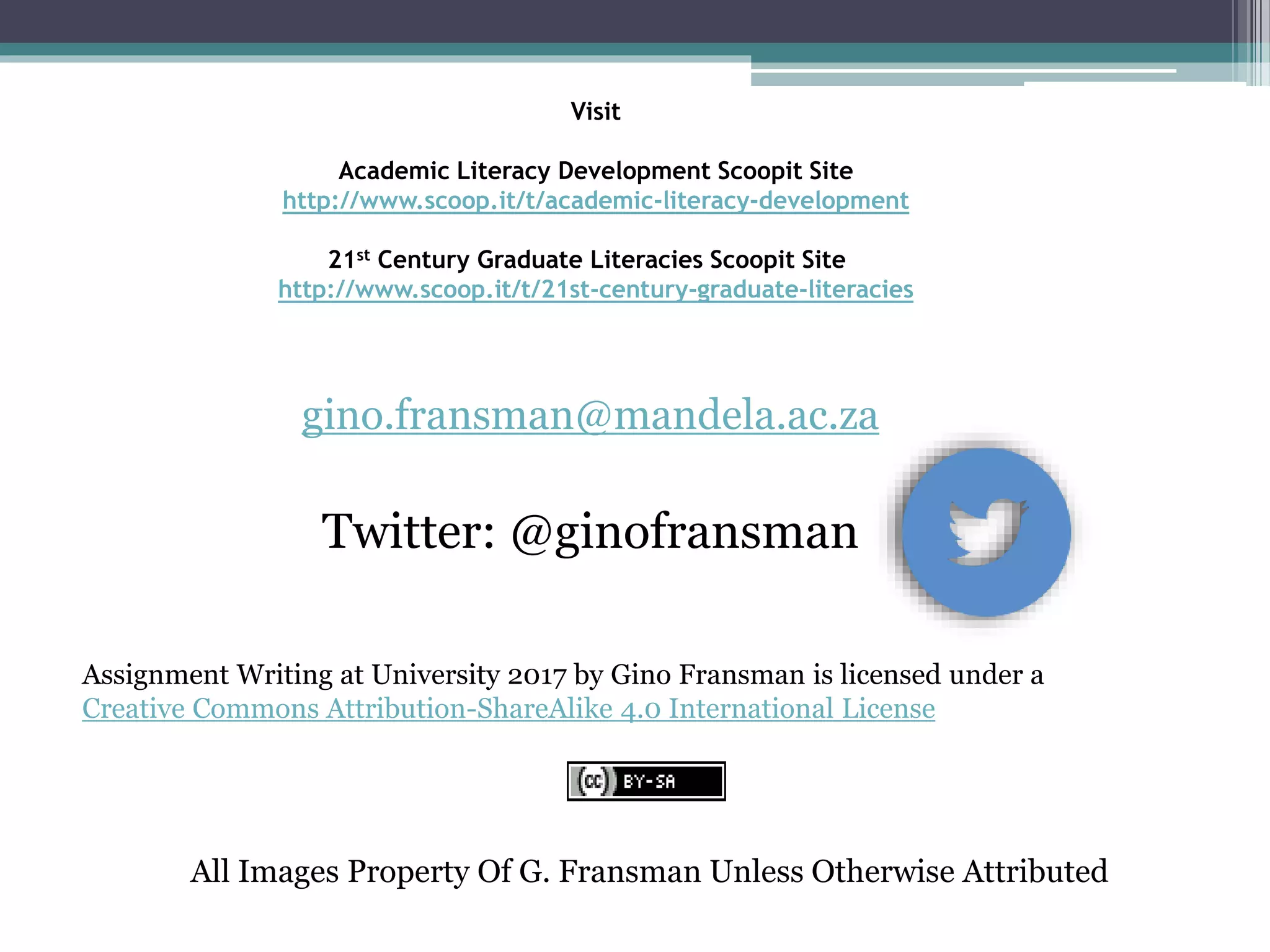 Visit
Academic Literacy Development Scoopit Site
http://www.scoop.it/t/academic-literacy-development
21st Century Graduate Literacies Scoopit Site
http://www.scoop.it/t/21st-century-graduate-literacies
gino.fransman@mandela.ac.za
Twitter: @ginofransman
Assignment Writing at University 2017 by Gino Fransman is licensed under a
Creative Commons Attribution-ShareAlike 4.0 International License
All Images Property Of G. Fransman Unless Otherwise Attributed
 