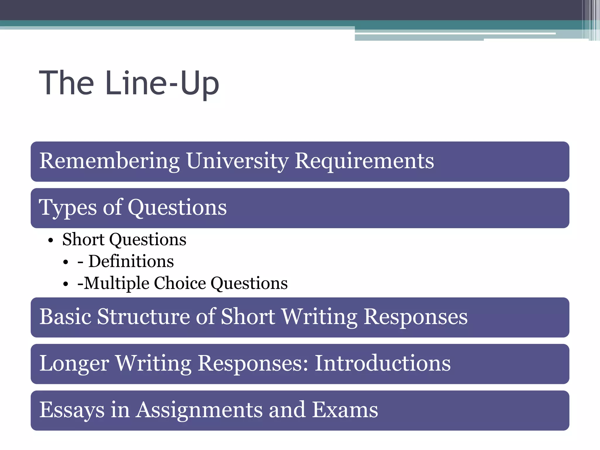 The Line-Up
Remembering University Requirements
Types of Questions
• Short Questions
• - Definitions
• -Multiple Choice Questions
Basic Structure of Short Writing Responses
Longer Writing Responses: Introductions
Essays in Assignments and Exams
 