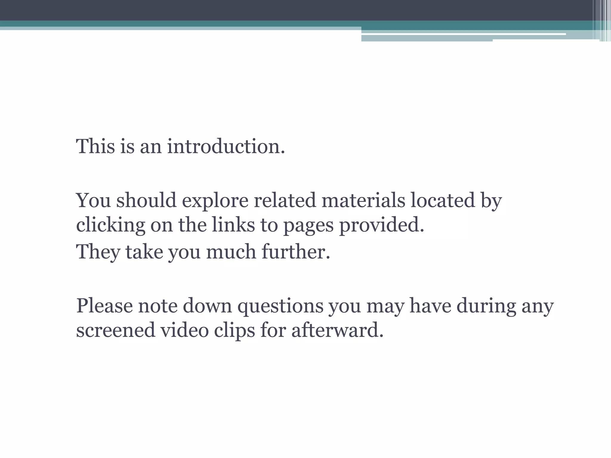 This is an introduction.
You should explore related materials located by
clicking on the links to pages provided.
They take you much further.
Please note down questions you may have during any
screened video clips for afterward.
 