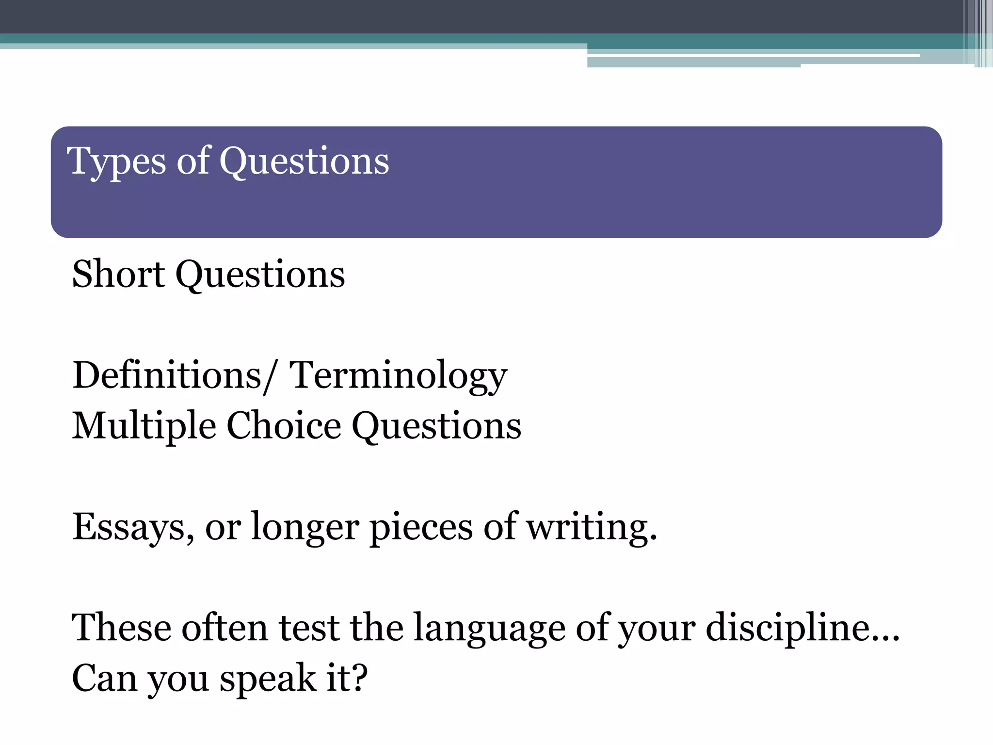 Types of Questions
Short Questions
Definitions/ Terminology
Multiple Choice Questions
Essays, or longer pieces of writing.
These often test the language of your discipline...
Can you speak it?
 