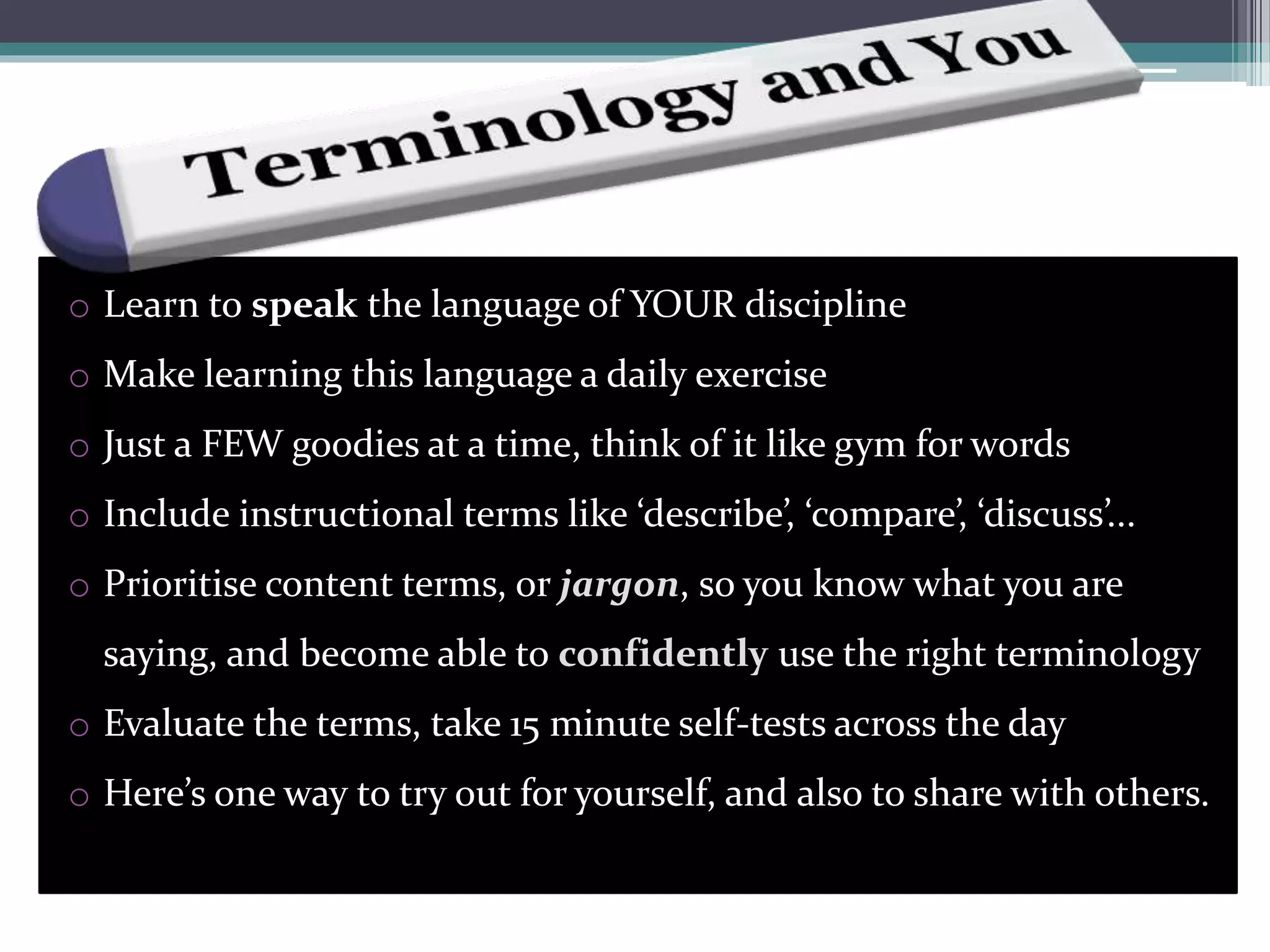 o Learn to speak the language of YOUR discipline
o Make learning this language a daily exercise
o Just a FEW goodies at a time, think of it like gym for words
o Include instructional terms like ‘describe’, ‘compare’, ‘discuss’...
o Prioritise content terms, or jargon, so you know what you are
saying, and become able to confidently use the right terminology
o Evaluate the terms, take 15 minute self-tests across the day
o Here’s one way to try out for yourself, and also to share with others.
 