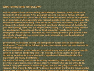 WHAT STRUCTURE TO FOLLOW?
Various subjects have various writing methodologies. However, some points run in
common in all the subjects. A five-paragraph essay is the classic format, although
there is no hard and fast rule as such. A well written essay must contain an exposition
or an introduction where you state your research question and your methodology. This
should be followed by the body of the essay and finally the conclusion. So, if you are
writing on the educational and employment conditions of aboriginals of Australia for
your anthropology class then you might start by stating — “A sample survey done on
the aboriginals of Australia and Torres Strait population reveals a grim state of
employment and education”. Now that you have already painted a grim picture of the
aboriginals of Australia, you should move on to elaborate on how the educational
policies of the Australian
government are designed to keep the aboriginals in a poor state of education and
employment. This should be followed by your conclusions about the main reasons for
such discrimination.
While an exposition, a main body and a conclusion may work for all subjects, specific
subjects do require additional points. For instance, science courses based on
laboratory experiments should start with a hypothesis followed by details of the
experiment and finally the inference.
Stick to the following structure while writing a marketing case study: Start with an
overview of your arguments or at least state very clearly what you are trying to do.
Follow it up by your research methodology or how you are going to conduct the
research. This should be followed by a context description and then the main narrative
 