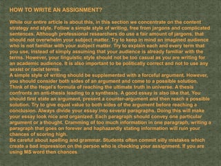 HOW TO WRITE AN ASSIGNMENT?
While our entire article is about this, in this section we concentrate on the content
strategy and style. Follow a simple style of writing, free from jargons and complicated
sentences. Although professional researchers do use a fair amount of jargons, that
should not overwhelm your subject matter. Try to keep in mind an imagined audience
who is not familiar with your subject matter. Try to explain each and every term that
you use, instead of simply assuming that your audience is already familiar with the
terms. However, your linguistic style should not be too casual as you are writing for
an academic audience. It is also important to be politically correct and not to use any
sexist or racist terms.
A simple style of writing should be supplemented with a forceful argument. However,
you should consider both sides of an argument and come to a possible solution.
Think of the Hegel’s formula of reaching the ultimate truth in universe. A thesis
confronts an anti-thesis leading to a synthesis. A good essay is also like that. You
should first state an argument, present a counter-argument and then reach a possible
solution. Try to give equal value to both sides of the argument before reaching a
conclusion. Always divide your essay into several paragraphs. Doing this will make
your essay look nice and organized. Each paragraph should convey one particular
argument or a thought. Cramming of too much information in one paragraph, writing a
paragraph that goes on forever and haphazardly stating information will ruin your
chances of scoring high.
Be careful about spelling and grammar. Students often commit silly mistakes which
create a bad impression on the person who is checking your assignment. If you are
using MS word then chances
 