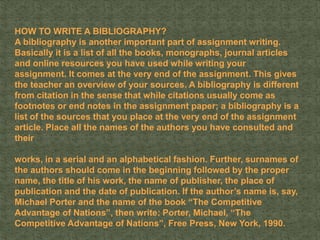 HOW TO WRITE A BIBLIOGRAPHY?
A bibliography is another important part of assignment writing.
Basically it is a list of all the books, monographs, journal articles
and online resources you have used while writing your
assignment. It comes at the very end of the assignment. This gives
the teacher an overview of your sources. A bibliography is different
from citation in the sense that while citations usually come as
footnotes or end notes in the assignment paper; a bibliography is a
list of the sources that you place at the very end of the assignment
article. Place all the names of the authors you have consulted and
their
works, in a serial and an alphabetical fashion. Further, surnames of
the authors should come in the beginning followed by the proper
name, the title of his work, the name of publisher, the place of
publication and the date of publication. If the author’s name is, say,
Michael Porter and the name of the book “The Competitive
Advantage of Nations”, then write: Porter, Michael, “The
Competitive Advantage of Nations”, Free Press, New York, 1990.
 