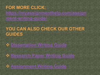 FOR MORE CLICK:
https://myassignmenthelp.com/assign
ment-writing-guide/
YOU CAN ALSO CHECK OUR OTHER
GUIDES
 Dissertation Writing Guide
 Research Paper Writing Guide
 Assignment Writing Guide
 