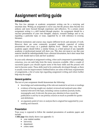 Assignment writing guide
Introduction
The first few attempts at academic assignment writing can be a worrying and
uncertain time. Writing an assignment is never easy but the process does become less
arduous and more focused through experience and reflection. To a certain extent
assignment writing is a skill learned through practice. An assignment should be a
succinct presentation of your own thoughts, analysis, research findings and so on,
regarding a particular topic or issue, supported by or with reference to existing
literature.
Different institutions and courses may require different levels and amounts of work.
However there are some commonly accepted standards expected of written
presentations and essays at a graduate diploma level. Details may vary but all
academic papers should follow a similar format, as a brief perusal of any reputable
academic or professional journal will show you. This does not mean to say that your
material should be indistinguishable from a doctoral dissertation, but it does mean that
your work should start to look and feel 'academic'.
In your early attempts at assignment writing, when each component is painstakingly
conscious, you can seek help from the many resources available. After a couple of
successful papers you should a
cquire some of the basic skills and the process will
start to become easier. These skills need to be continually developed though, as there
is usually room for improvement. Outlined below are some of the basic requirements
of assignments, a list of some tips regarding assignment writing and where further
help may be sought.
General guideline
The text of your assignment should demonstrate the following:
• knowledge and understanding of the relevant material in set texts or readings
• evidence of having sought out, studied, reviewed and analysed some other
material relevant to the topic, including various academic journals, books,
monographs and, if relevant, the press; pay attention to how recent the
publication is and try to use primary sources as much as possible for quotes
and definitions
• an argument, point of view or analysis that is original but supported by your
reading and research.
Presentation
Your essay is expected to follow the standard presentation of academic papers and
include:
A title page that clearly shows (see appendix 1):
• your student number
• university
• department
• course name
 