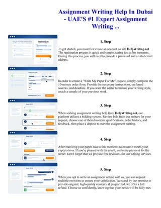Assignment Writing Help In Dubai
- UAE'S #1 Expert Assignment
Writing ...
1. Step
To get started, you must first create an account on site HelpWriting.net.
The registration process is quick and simple, taking just a few moments.
During this process, you will need to provide a password and a valid email
address.
2. Step
In order to create a "Write My Paper For Me" request, simply complete the
10-minute order form. Provide the necessary instructions, preferred
sources, and deadline. If you want the writer to imitate your writing style,
attach a sample of your previous work.
3. Step
When seeking assignment writing help from HelpWriting.net, our
platform utilizes a bidding system. Review bids from our writers for your
request, choose one of them based on qualifications, order history, and
feedback, then place a deposit to start the assignment writing.
4. Step
After receiving your paper, take a few moments to ensure it meets your
expectations. If you're pleased with the result, authorize payment for the
writer. Don't forget that we provide free revisions for our writing services.
5. Step
When you opt to write an assignment online with us, you can request
multiple revisions to ensure your satisfaction. We stand by our promise to
provide original, high-quality content - if plagiarized, we offer a full
refund. Choose us confidently, knowing that your needs will be fully met.
Assignment Writing Help In Dubai - UAE'S #1 Expert Assignment Writing ... Assignment Writing Help In Dubai -
UAE'S #1 Expert Assignment Writing ...
 