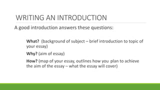 A good introduction answers these questions:
What? (background of subject – brief introduction to topic of
your essay)
Why? (aim of essay)
How? (map of your essay, outlines how you plan to achieve
the aim of the essay – what the essay will cover)
WRITING AN INTRODUCTION
 
