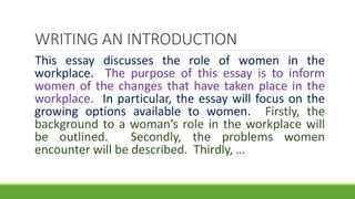 This essay discusses the role of women in the
workplace. The purpose of this essay is to inform
women of the changes that have taken place in the
workplace. In particular, the essay will focus on the
growing options available to women. Firstly, the
background to a woman’s role in the workplace will
be outlined. Secondly, the problems women
encounter will be described. Thirdly, …
WRITING AN INTRODUCTION
 