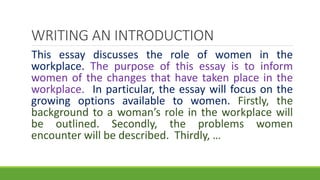 This essay discusses the role of women in the
workplace. The purpose of this essay is to inform
women of the changes that have taken place in the
workplace. In particular, the essay will focus on the
growing options available to women. Firstly, the
background to a woman’s role in the workplace will
be outlined. Secondly, the problems women
encounter will be described. Thirdly, …
WRITING AN INTRODUCTION
 