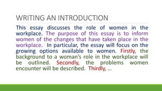 This essay discusses the role of women in the
workplace. The purpose of this essay is to inform
women of the changes that have taken place in the
workplace. In particular, the essay will focus on the
growing options available to women. Firstly, the
background to a woman’s role in the workplace will
be outlined. Secondly, the problems women
encounter will be described. Thirdly, …
WRITING AN INTRODUCTION
 