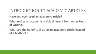 INTRODUCTION TO ACADEMIC ARTICLES
Have you ever used an academic article?
What makes an academic article different from other kinds
of writing?
What are the benefits of using an academic article instead
of a textbook?
 