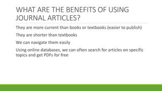 They are more current than books or textbooks (easier to publish)
They are shorter than textbooks
We can navigate them easily
Using online databases, we can often search for articles on specific
topics and get PDFs for free
WHAT ARE THE BENEFITS OF USING
JOURNAL ARTICLES?
 