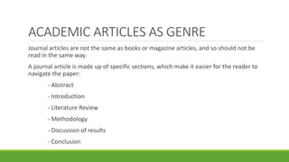 ACADEMIC ARTICLES AS GENRE
Journal articles are not the same as books or magazine articles, and so should not be
read in the same way.
A journal article is made up of specific sections, which make it easier for the reader to
navigate the paper:
- Abstract
- Introduction
- Literature Review
- Methodology
- Discussion of results
- Conclusion
 