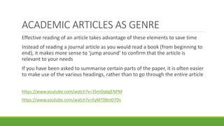 Effective reading of an article takes advantage of these elements to save time
Instead of reading a journal article as you would read a book (from beginning to
end), it makes more sense to ‘jump around’ to confirm that the article is
relevant to your needs
If you have been asked to summarise certain parts of the paper, it is often easier
to make use of the various headings, rather than to go through the entire article
https://www.youtube.com/watch?v=3SmOq6gENPM
https://www.youtube.com/watch?v=EyMT08mD7Ds
ACADEMIC ARTICLES AS GENRE
 