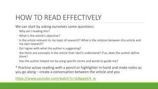 HOW TO READ EFFECTIVELY
We can start by asking ourselves some questions:
◦ Why am I reading this?
◦ What is the article’s objective?
◦ Is the article relevant to my topic of research? What is the relation between this article and
my own research?
◦ Do I agree with what the author is suggesting?
◦ Are there any concepts in the article that I don’t understand? If so, does the author define
them?
◦ Has the author helped me by using specific terms and words to guide me?
* Practise active reading with a pencil or highlighter in hand and make notes as
you go along – create a conversation between the article and you
https://www.youtube.com/watch?v=JL0pqJeE4_w
 