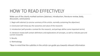 Make use of the clearly marked sections (abstract, introduction, literature review, body,
discussion, conclusions)
1. Begin with abstract (a concise summary of the article, normally containing the objectives)
2. Conclusion (will show you the outcomes and value of the research)
3. Introduction (will provide a context for the research, and perhaps define some important terms)
4. Literature review (will contain definitions and explanations of concepts, as well as indicate past and
current research)
5. Results
6. Methodology
*Bear in mind that the subtitles in the article can guide you towards relevant information
HOW TO READ EFFECTIVELY
 