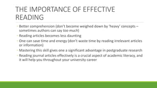 THE IMPORTANCE OF EFFECTIVE
READING
◦ Better comprehension (don’t become weighed down by ‘heavy’ concepts –
sometimes authors can say too much)
◦ Reading articles becomes less daunting
◦ One can save time and energy (don’t waste time by reading irrelevant articles
or information)
◦ Mastering this skill gives one a significant advantage in postgraduate research
◦ Reading journal articles effectively is a crucial aspect of academic literacy, and
it will help you throughout your university career
 