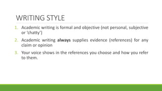 WRITING STYLE
1. Academic writing is formal and objective (not personal, subjective
or ‘chatty’)
2. Academic writing always supplies evidence (references) for any
claim or opinion
3. Your voice shows in the references you choose and how you refer
to them.
 