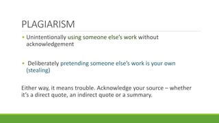 • Unintentionally using someone else’s work without
acknowledgement
• Deliberately pretending someone else’s work is your own
(stealing)
Either way, it means trouble. Acknowledge your source – whether
it’s a direct quote, an indirect quote or a summary.
PLAGIARISM
 
