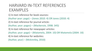 HARVARD IN-TEXT REFERENCES
EXAMPLES
1) In-text reference for book sources:
(Author year: page) – (Jones 2010: 4) OR Jones (2010: 4)
2) In-text reference for journal article:
(Author, year: pages) – (Mackenzie, 1998: 345)
3) In-text reference for newspaper articles:
(Author, year: page) – (Matomela, 2004: 10) OR Matomela (2004: 10)
4) In-text reference for websites:
(Author, year) – (Mckinnley, 2010)
 