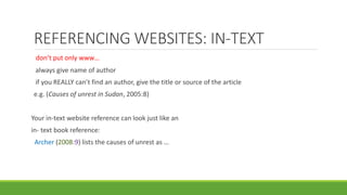 don’t put only www…
always give name of author
if you REALLY can’t find an author, give the title or source of the article
e.g. (Causes of unrest in Sudan, 2005:8)
Your in-text website reference can look just like an
in- text book reference:
Archer (2008:9) lists the causes of unrest as …
REFERENCING WEBSITES: IN-TEXT
 