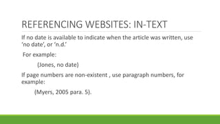 If no date is available to indicate when the article was written, use
‘no date’, or ‘n.d.’
For example:
(Jones, no date)
If page numbers are non-existent , use paragraph numbers, for
example:
(Myers, 2005 para. 5).
REFERENCING WEBSITES: IN-TEXT
 