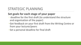 STRATEGIC PLANNING
Set goals for each stage of your paper
◦ deadline for the first draft (to understand the structure
and organisation of the paper)
◦Get feedback on your first draft from the Writing Centre or
from your lecturer/peers
◦Set a personal deadline for final draft
 