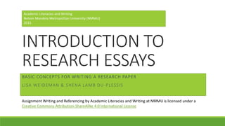 INTRODUCTION TO
RESEARCH ESSAYS
BASIC CONCEPTS FOR WRITING A RESEARCH PAPER
LISA WEIDEMAN & SHENA LAMB DU-PLESSIS
Academic Literacies and Writing
Nelson Mandela Metropolitan University (NMMU)
2015
Assignment Writing and Referencing by Academic Literacies and Writing at NMMU is licensed under a
Creative Commons Attribution-ShareAlike 4.0 International License
 