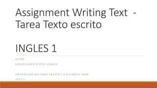 Assignment Writing Text -
Tarea Texto escrito
INGLES 1
AUTOR
CARLOS ALBERTO RÍOS SUNQUE
UNIVERSIDAD NACIONAL ABIERTA Y A DISTANCIA UNAD
2015-2
 