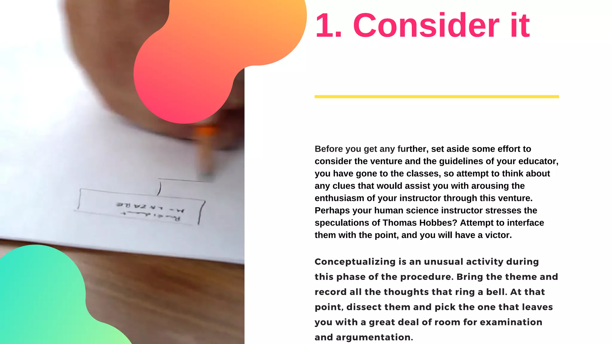 1. Consider it
Before you get any further, set aside some effort to
consider the venture and the guidelines of your educator,
you have gone to the classes, so attempt to think about
any clues that would assist you with arousing the
enthusiasm of your instructor through this venture.
Perhaps your human science instructor stresses the
speculations of Thomas Hobbes? Attempt to interface
them with the point, and you will have a victor.
Conceptualizing is an unusual activity during
this phase of the procedure. Bring the theme and
record all the thoughts that ring a bell. At that
point, dissect them and pick the one that leaves
you with a great deal of room for examination
and argumentation.
 