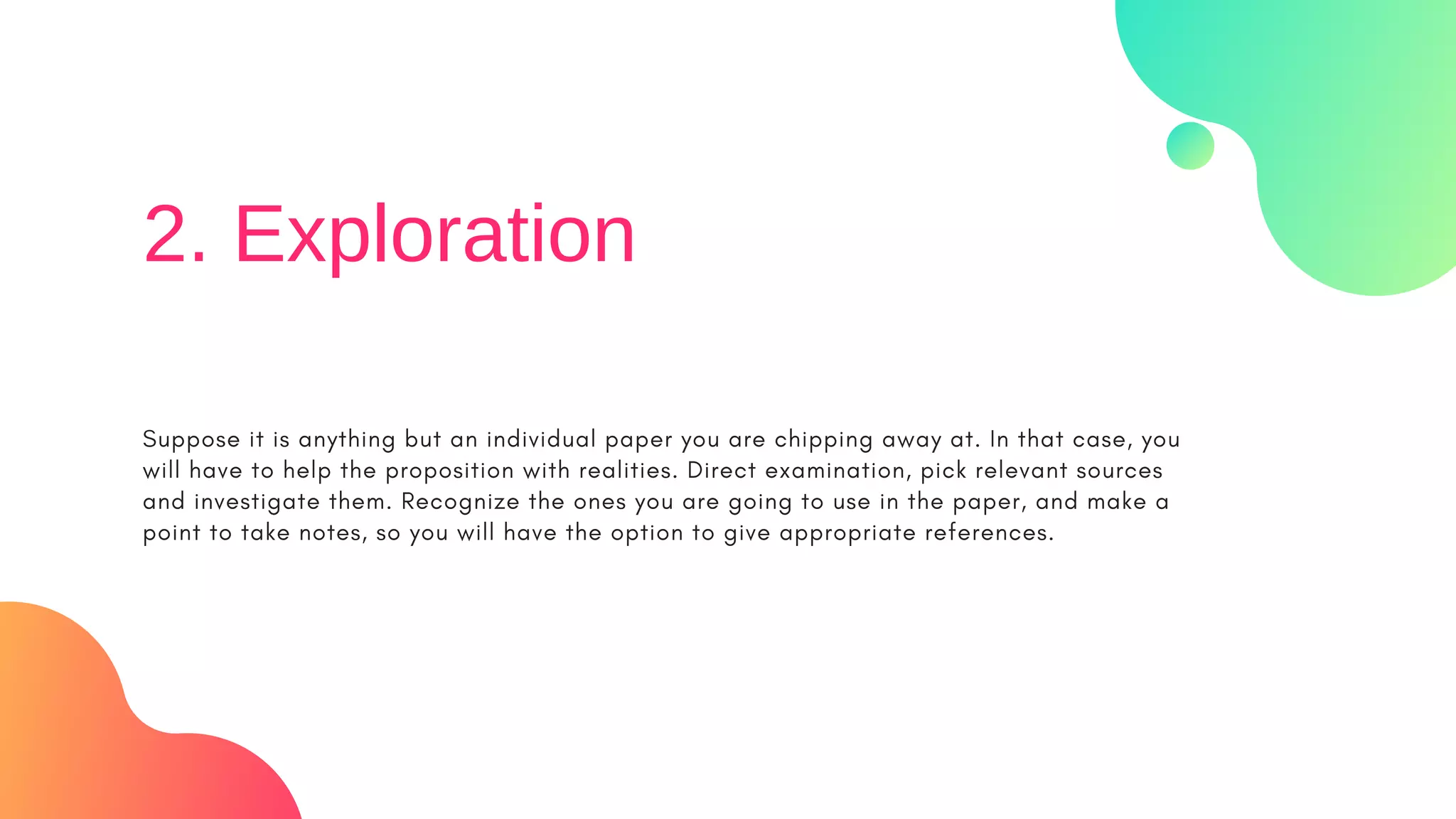 Suppose it is anything but an individual paper you are chipping away at. In that case, you
will have to help the proposition with realities. Direct examination, pick relevant sources
and investigate them. Recognize the ones you are going to use in the paper, and make a
point to take notes, so you will have the option to give appropriate references.
2. Exploration
 
