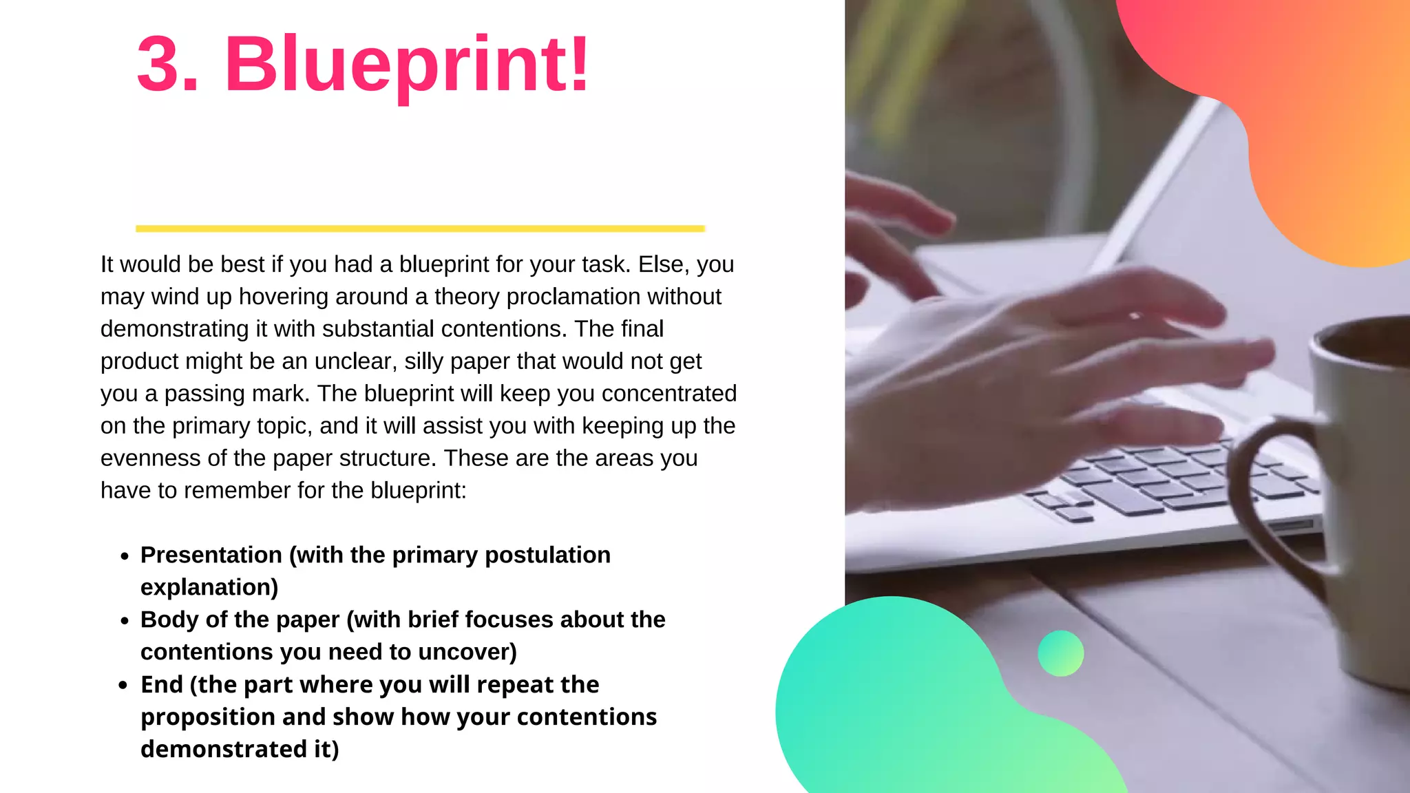3. Blueprint!
Presentation (with the primary postulation
explanation)
Body of the paper (with brief focuses about the
contentions you need to uncover)
End (the part where you will repeat the
proposition and show how your contentions
demonstrated it)
It would be best if you had a blueprint for your task. Else, you
may wind up hovering around a theory proclamation without
demonstrating it with substantial contentions. The final
product might be an unclear, silly paper that would not get
you a passing mark. The blueprint will keep you concentrated
on the primary topic, and it will assist you with keeping up the
evenness of the paper structure. These are the areas you
have to remember for the blueprint:
 