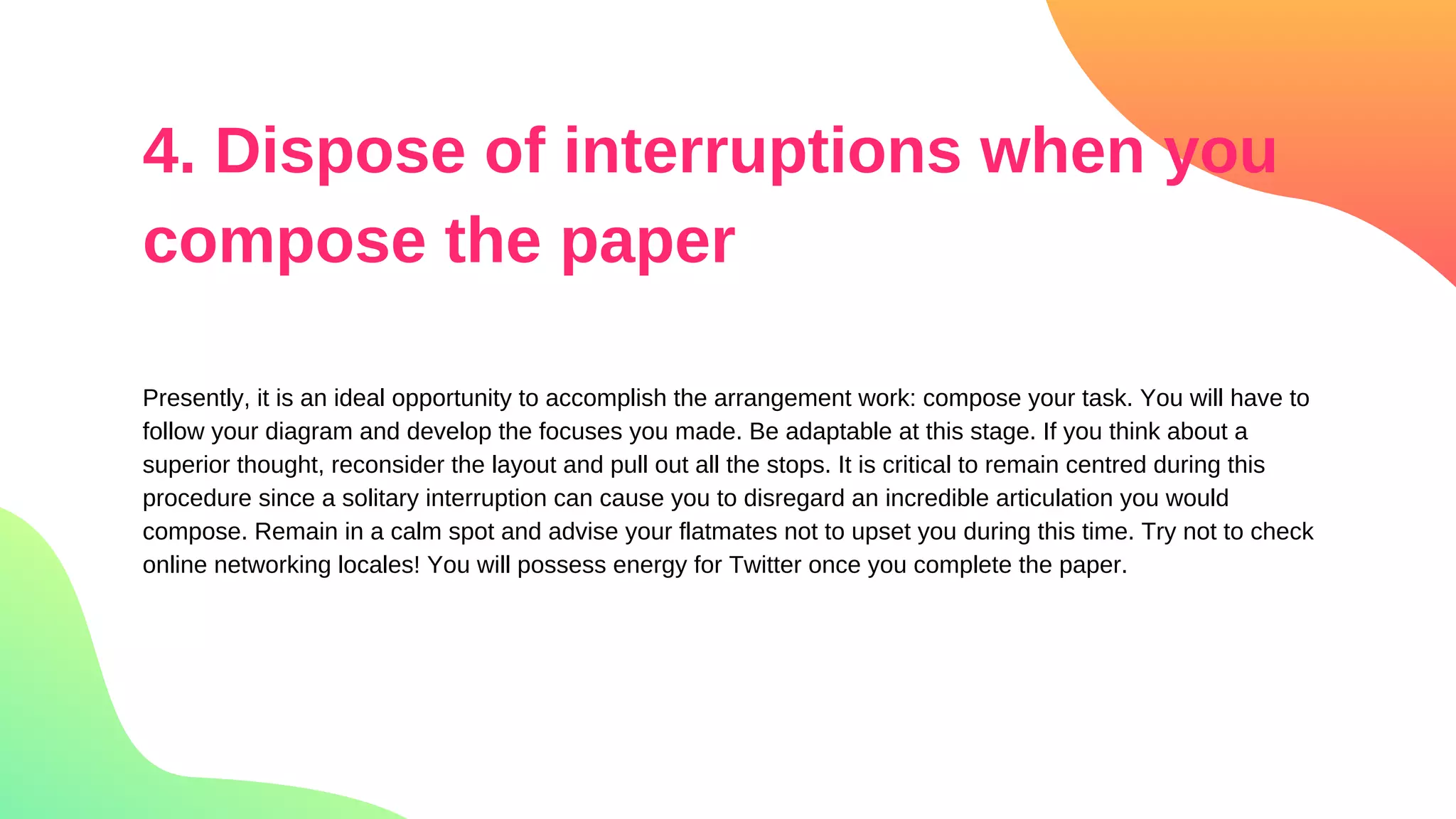4. Dispose of interruptions when you
compose the paper
Presently, it is an ideal opportunity to accomplish the arrangement work: compose your task. You will have to
follow your diagram and develop the focuses you made. Be adaptable at this stage. If you think about a
superior thought, reconsider the layout and pull out all the stops. It is critical to remain centred during this
procedure since a solitary interruption can cause you to disregard an incredible articulation you would
compose. Remain in a calm spot and advise your flatmates not to upset you during this time. Try not to check
online networking locales! You will possess energy for Twitter once you complete the paper.
 