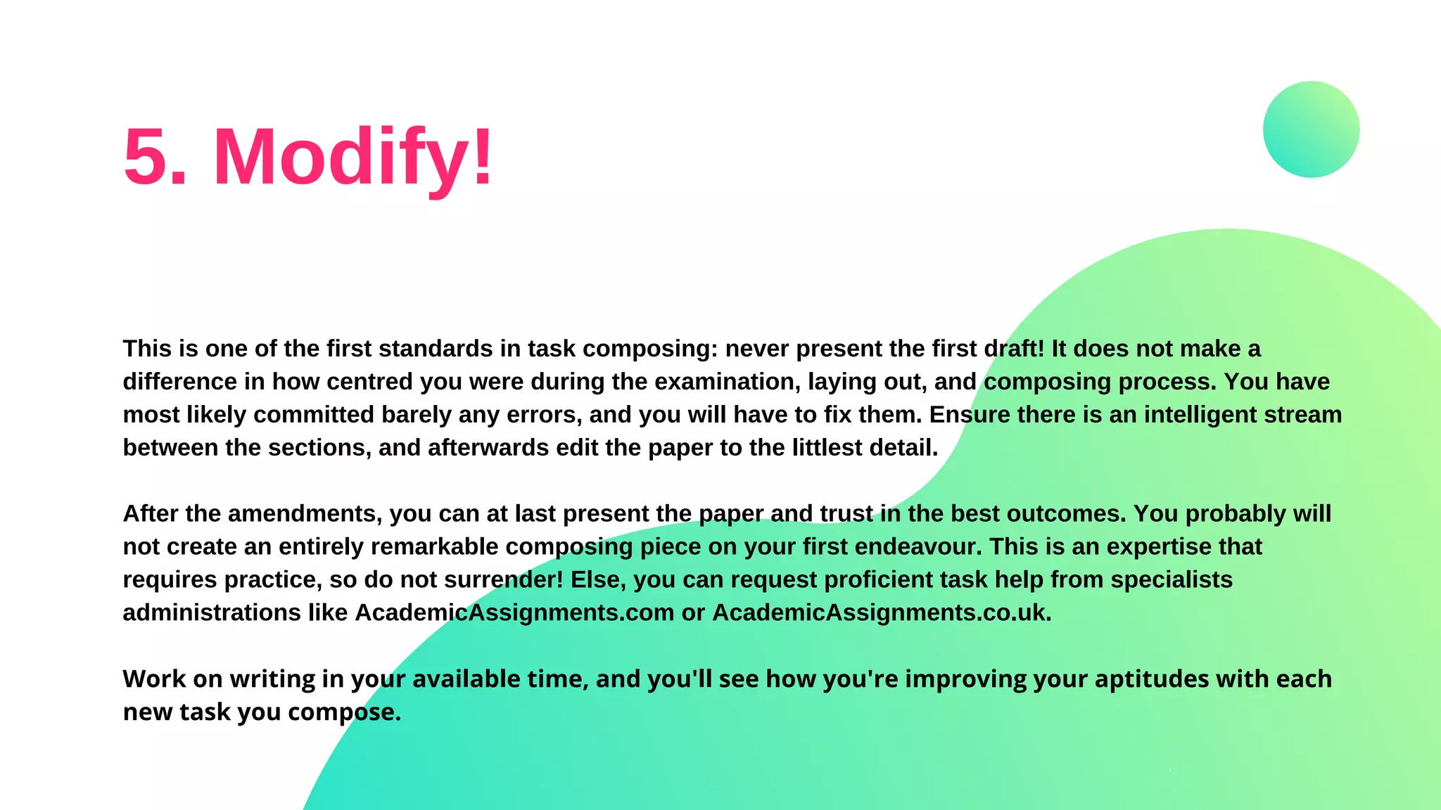 5. Modify!
This is one of the first standards in task composing: never present the first draft! It does not make a
difference in how centred you were during the examination, laying out, and composing process. You have
most likely committed barely any errors, and you will have to fix them. Ensure there is an intelligent stream
between the sections, and afterwards edit the paper to the littlest detail.
After the amendments, you can at last present the paper and trust in the best outcomes. You probably will
not create an entirely remarkable composing piece on your first endeavour. This is an expertise that
requires practice, so do not surrender! Else, you can request proficient task help from specialists
administrations like AcademicAssignments.com or AcademicAssignments.co.uk.
Work on writing in your available time, and you'll see how you're improving your aptitudes with each
new task you compose.
 