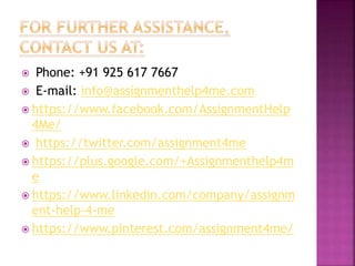  Phone: +91 925 617 7667
 E-mail: info@assignmenthelp4me.com
 https://www.facebook.com/AssignmentHelp
4Me/
 https://twitter.com/assignment4me
 https://plus.google.com/+Assignmenthelp4m
e
 https://www.linkedin.com/company/assignm
ent-help-4-me
 https://www.pinterest.com/assignment4me/
 