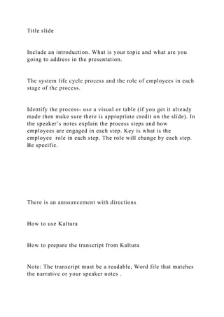 Title slide
Include an introduction. What is your topic and what are you
going to address in the presentation.
The system life cycle process and the role of employees in each
stage of the process.
Identify the process- use a visual or table (if you get it already
made then make sure there is appropriate credit on the slide). In
the speaker’s notes explain the process steps and how
employees are engaged in each step. Key is what is the
employee role in each step. The role will change by each step.
Be specific.
There is an announcement with directions
How to use Kaltura
How to prepare the transcript from Kaltura
Note: The transcript must be a readable, Word file that matches
the narrative or your speaker notes .
 